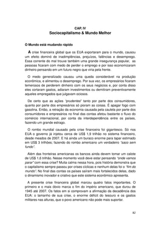 CAP. IV
                Sociocapitalismo & Mundo Melhor


O Mundo está mudando rápido

  A crise financeira global que os EUA exportaram para o mundo, causou
um efeito dominó de inadimplências, prejuízos, falências e desemprego.
Essa corrente do mal trouxe também uma grande insegurança popular, as
pessoas ficaram com medo de perder o emprego e por isso economizaram
dinheiro pensando em um futuro negro que viria pela frente.

  O medo generalizado causou uma queda considerável na produção
econômica, e alimentou o desemprego. Por sua vez, os empresários ficaram
temerosos de perderem dinheiro com os seus negócios e, por conta disso
eles cortaram gastos, adiaram investimentos ou demitiram preventivamente
aqueles empregados que julgavam ociosos.

  De certo que as ações “prudentes” tanto por parte dos consumidores,
quanto por parte dos empresários só pioram as coisas. É apagar fogo com
gasolina. Então, a retração da economia causada pela cautela por parte dos
consumidores e empresários no final das contas afetou bastante o fluxo do
comércio internacional, por conta da interdependência entre os países,
fazendo um grande estrago.

  O rombo mundial causado pela crise financeira foi gigantesco. Só nos
EUA o governo já injetou cerca de US$ 1,9 trilhão no sistema financeiro,
desde meados de 2007. E há ainda um buraco enorme para tapar estimado
em US$ 3 trilhões; fazendo do rombo americano um verdadeiro “saco sem
fundo”.

  Além das fronteiras americanas os bancos ainda devem tomar um calote
de US$ 1,6 trilhão. Nesse momento você deve estar pensando “onde vamos
parar” com essa crise? Muita calma nessa hora, pois história demonstra que
o capitalismo sempre passou por crises cíclicas e nenhum delas foi o “fim do
mundo”. No final das contas os países saíram mais fortalecidos delas, dado
o dinamismo inovador e criativo que este sistema econômico apresenta.

  A presente crise financeira global marcou quatro fatos importantes. O
primeiro e o mais óbvio marca o fim do império americano, que durou de
1945 até 2007. Os fatos em si comprovam a afirmação da decadência dos
EUA: o tamanho de sua crise, o enorme déficit do tesouro e os gastos
militares nas alturas, que o povo americano não pode mais suportar.


                                                                         82
 