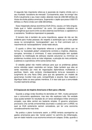 O segundo fato importante refere-se à ascensão do império chinês com o
seu inusitado “socialismo de mercado”. Curiosamente, esse “ex-inimigo” dos
EUA é atualmente o seu maior credor, detendo mais de US$ 585 bilhões de
títulos da dívida pública americana. Superando o Japão que possui US$ 573
bilhões e o Reino Unido com US$ 338 bilhões.

  Essa inesperada aliança econômica EUA-China, causou um feito singular.
Cada qual é “refém econômico'” do outro. Um poderoso indicativo da
convergência que ocorre entre os dois sistemas econômicos: o capitalismo e
o socialismo. Tendência impensável no passado.

  O terceiro fato é também de suma importância, apesar de não ser tão
evidente para muitas pessoas; diz respeito à aceleração que a crise global
causa na convergência “sociocapialista”; que no final culminará com o
nascimento do “sociocapitalismo” ainda neste século.

  O quarto e último fato importante refere-se a opinião pública que se
formou na “sociedade global”; amplamente contrária a impérios, ditadores,
corruptos, terroristas e criminosos. E essa conscientização tem ajudado
bastante na mobilização de esforços visando solucionar ou minimizar os
problemas mundiais como as lutas religiosas, a poluição do meio ambiente,
a pobreza e a ignorância; entre outros tantos mais.

  O cidadão global não medirá esforços para que os problemas globais
acima referidos sejam resolvidos em tempo. Sabe também que eles só
serão resolvidos por meio de negociações diplomáticas multilaterais e
pacíficas. Assim, este contexto interdependente torna-se necessário o
surgimento de uma Nova ONU; para que ela apresente um modelo de
governança mundial mais justo, compartilhado e atuante. Que respeite e
dignifique todos os seus países membros. E é isso tudo que a comunidade
mundial realmente almeja.



O Crepúsculo do Império Americano é Bom para o Mundo

  Quando a antiga União Soviética foi demolida em 1991, muitos pensaram
que o comunismo apodrecera, mas isso não explicava tudo. Na verdade
essa queda também foi resultado de um lance estratégico-militar americano
arrojado; cuja idéia central era bastante simples. O governo americano
provocaria uma corrida armamentista alucinada e custosa com a URSS; na
qual os EUA certamente sairiam vencedores, por ter uma economia
consideravelmente mais forte.

  Na pratica o plano funcionaria assim, a URSS tentaria acompanhar os
gastos americanos para não “comer poeira” no caminho da militarização,
que em dado instante a sua economia entraria em colapso. Então, quando a
                                                                       83
 