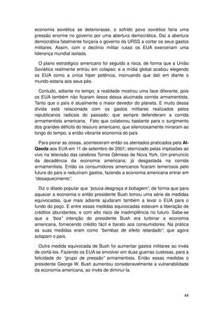 economia soviética se deteriorasse, o sofrido povo soviético faria uma
pressão enorme no governo por uma abertura democrática. Daí a abertura
democrática fatalmente forçaria o governo da URSS a cortar os seus gastos
militares. Assim, com o declínio militar russo os EUA exerceriam uma
liderança mundial isolada.

  O plano estratégico americano foi seguido a risca, de forma que a União
Soviética realmente entrou em colapso; e a mídia global acabou elegendo
os EUA como a única hiper potência, insinuando que dali em diante o
mundo estaria aos seus pés.

  Contudo, adiante no tempo, a realidade mostrou uma face diferente, pois
os EUA também não ficaram ilesos dessa alucinada corrida armamentista.
Tanto que o país é atualmente o maior devedor do planeta. E muito dessa
dívida está relacionada com os gastos militares realizados pelos
republicanos radicais do passado; que sempre defenderam a corrida
armamentista americana. Fato que colaborou bastante para o surgimento
dos grandes déficits do tesouro americano, que silenciosamente minaram ao
longo do tempo, a então vibrante economia do país.

  Para piorar as coisas, aconteceram então os atentados praticados pela Al-
Qaeda aos EUA em 11 de setembro de 2001; eternizado pelas implosões ao
vivo na televisão das celebres Torres Gêmeas de Nova York. Um prenúncio
da decadência da economia americana; já desgastada na corrida
armamentista. Então os consumidores americanos ficaram temerosos pelo
futuro do país e reduziram gastos, fazendo a economia americana entrar em
“desaquecimento”.

  Diz o ditado popular que “pouca desgraça é bobagem”, de forma que para
aquecer a economia o então presidente Bush tomou uma série de medidas
equivocadas, que mais adiante ajudaram também a levar o EUA para o
fundo do poço. E entre essas medidas equivocadas estavam a liberação de
créditos abundantes, e com alto risco de inadimplência no futuro. Sabe-se
que a “boa” intenção do presidente Bush era turbinar a economia
americana, fornecendo crédito fácil e barato aos consumidores. Na prática
as suas medidas eram como “bombas de efeito retardado”, que agora
solapam o país.

  Outra medida equivocada de Bush foi aumentar gastos militares ao invés
de cortá-los. Fazendo os EUA se envolver em duas guerras custosas, para a
felicidade do “grupo de pressão” armamentista. Então essas medidas o
presidente George W. Bush aumentou consideravelmente a vulnerabilidade
da economia americana, ao invés de diminuí-la.




                                                                        84
 