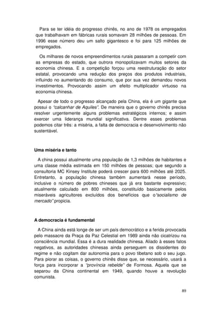 Para se ter idéia do progresso chinês, no ano de 1978 os empregados
que trabalhavam em fábricas rurais somavam 28 milhões de pessoas. Em
1996 esse número deu um salto gigantesco e foi para 125 milhões de
empregados.

  Os milhares de novos empreendimentos rurais passaram a competir com
as empresas do estado, que outrora monopolizavam muitos setores da
economia chinesa. E a competição forçou uma reestruturação do setor
estatal, provocando uma redução dos preços dos produtos industriais,
influindo no aumentando do consumo, que por sua vez demandou novos
investimentos. Provocando assim um efeito multiplicador virtuoso na
economia chinesa.

  Apesar de todo o progresso alcançado pela China, ela é um gigante que
possui o “calcanhar de Aquiles”. De maneira que o governo chinês precisa
resolver urgentemente alguns problemas estratégicos internos; e assim
exercer uma liderança mundial significativa. Dentre esses problemas
podemos citar três: a miséria, a falta de democracia e desenvolvimento não
sustentável.



Uma miséria e tanto

  A china possui atualmente uma população de 1,3 milhões de habitantes e
uma classe média estimada em 150 milhões de pessoas; que segundo a
consultoria MC Kinsey Institute poderá crescer para 600 milhões até 2025.
Entretanto, a população chinesa também aumentará nesse período,
inclusive o número de pobres chineses que já era bastante expressivo;
atualmente calculado em 800 milhões, constituído basicamente pelos
miseráveis agricultores excluídos dos benefícios que o“socialismo de
mercado” propicia.



A democracia é fundamental

  A China ainda está longe de ser um país democrático e a ferida provocada
pelo massacre da Praça da Paz Celestial em 1989 ainda não cicatrizou na
consciência mundial. Essa é a dura realidade chinesa. Aliado à esses fatos
negativos, as autoridades chinesas ainda perseguem os dissidentes do
regime e não cogitam dar autonomia para o povo tibetano sob o seu jugo.
Para piorar as coisas, o governo chinês disse que, se necessário, usará a
força para incorporar a “província rebelde” de Formosa. Aquela que se
separou da China continental em 1949, quando houve a revolução
comunista.


                                                                       89
 