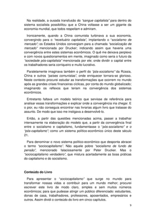 Na realidade, a ousada transfusão do “sangue capitalista” para dentro do
sistema socialista possibilitou que a China voltasse a ser um gigante da
economia mundial, que todos respeitam e admiram.

  Ironicamente, quando a China comunista turbinava a sua economia,
convergindo para o “receituário capitalista”, implantando o “socialismo de
mercado”; os Estados Unidos convergiam para a chamada “socialização de
mercado” mencionada por Drucker; indicando assim que haveria uma
convergência entre estes sistemas econômicos. O quê me deixava perplexo
e com novos questionamentos em mente, imaginado como seria o futuro da
“sociedade pós-capitalista” mencionada por ele; onde dividir o capital entre
os trabalhadores seria corriqueiro e muito lucrativo.

  Paralelamente imaginava também o perfil do “pós-socialismo” da Rússia,
China e outros “países comunistas”, onde enriquecer tornara-se glorioso.
Neste contexto procurei estudar as transformações que ocorrem no mundo
após as grandes crises financeiras cíclicas, por conta do mundo globalizado;
imaginando os reflexos que teriam na convergência dos sistemas
econômicos.

  Entretanto faltava um modelo teórico que servisse de referência para
analisar essas transformações e explicar onde a convergência iria chegar. E
o pior, eu não conseguia encontrar nas livrarias algum livro que tratasse do
assunto. De modo que isso me instigava a desenvolvê-lo.

  Então, a partir das questões mencionadas acima, passei a trabalhar
intensamente na elaboração do modelo que, a partir da convergência final
entre o socialismo e capitalismo, fundamentasse o “pós-socialismo” e o
“pós-capitalismo”; como um sistema político-econômico único deste século
21.

  Para denominar o novo sistema político-econômico que desponta abracei
o termo “sociocapitalismo”. Não aquele pobre “socialismo de fundo de
pensão”, mencionado falaciosamente por Peter Drucker. Mas o
“sociocapitalismo verdadeiro”, que mistura acertadamente as boas práticas
do capitalismo e do socialismo.



Conteúdo do Livro

  Para apresentar o “sociocapitalismo” que surge no mundo para
transformar nossas vidas e contribuir para um mundo melhor; procurei
escrever este livro de modo claro, simples e sem muitos números
econômicos; para que pudesse atingir um público diferenciado: estudantes,
donas de casa, trabalhadores, professores, aposentados, empresários e
outros. Assim dividi o conteúdo do livro em cinco capítulos.
                                                                          9
 