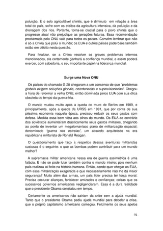 poluição. E o solo agricultável chinês, que é diminuto em relação a área
total do país, sofre com os efeitos da agricultura intensiva, da poluição e da
drenagem dos rios. Portanto, torna-se crucial para o povo chinês que o
progresso atual não prejudique as gerações futuras. Essa recomendação
proclamada pela ONU vale para todos os países. Convém lembrar que não
é só a China que polui o mundo; os EUA e outros países poderosos também
estão em débito nesta questão.

  Para finalizar, se a China resolver os graves problemas internos
mencionados, ela certamente ganhará a confiança mundial, e assim poderá
exercer, com sabedoria, o seu importante papel na liderança mundial.



                           Surge uma Nova ONU

  Os países do chamado G 20 chegaram a um consenso de que “problemas
globais exigem soluções globais, coordenadas e supervisionadas”. Chegou
a hora de reformar a velha ONU, então dominada pelos EUA com sua ótica
obsoleta do tempo da guerra-fria.

  O mundo mudou muito após a queda do muro de Berlim em 1989, e
principalmente, após a queda da URSS em 1991, que por conta de sua
péssima economia naquela época, precisou reduzir os seus gastos com
defesa. Medida essa bem vista aos olhos do mundo. Os EUA ao contrário
dos soviéticos aumentaram drasticamente seus gastos militares, chegando
ao ponto de inventar um megalomaníaco plano de militarização espacial;
denominado “guerra nas estrelas”, um absurdo arquitetado na era
republicana militarista de Ronald Reagan.

  O questionamento que faço a respeitos dessas aventuras militaristas
custosas é o seguinte: o que as bombas podem contribuir para um mundo
melhor?

  A supremacia militar americana nessa era de guerra assimétrica é uma
falácia. E não se pode lutar também contra o mundo inteiro; pois nenhum
país realizou tal feito na história humana. Então, aonde quer chegar os EUA,
com essa militarização exagerada e que necessariamente não lhe dá maior
segurança? Muito além das armas, um país líder precisa ter força moral.
Precisa costurar alianças, fortalecer amizades e confianças; coisas que os
sucessivos governos americanos negligenciaram. Essa é a dura realidade
que o presidente Obama constatou em tempo.

  Certamente os americanos não sairiam da crise sem a ajuda mundial.
Tanto que o presidente Obama pediu ajuda mundial para debelar a crise,
que o próprio capitalismo americano começou. Felizmente os seus apelos


                                                                           91
 