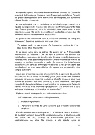 O segundo aspecto importante do curto trecho do discurso do Obama diz
respeito à distribuição de riqueza, a maior fraqueza do capitalismo. Portanto
ele precisa ser repensado além do horizonte de curto prazo, que a presente
crise de liquidez comprovou.

  A dura realidade é que no capitalismo os trabalhadores produzem toda a
riqueza e prosperidade; mas não são eles que desfrutam justamente disso
tudo. É nesta questão que o cidadão trabalhador deve refletir antes de votar
nas eleições, para não perder o seu voto com candidatos corruptos que não
atenderão as suas necessidades e espectativas.

 As palavras de Mohammad Yunnus, o indiano apelidado de “banqueiro
dos pobres”, ilustram a questão da pobreza e crise:

  “Os pobres serão os perdedores. Os banqueiros continuarão ricos
  após a crise atual do sistema”.

  E as coisas ruins para os pobres não param por ai. A Organização
Internacional do Trabalho - OIT, diz que a corrosão nos salários dos
trabalhadores mais pobres será muito maior do que a retração da economia.
Para resumir a crise global está provocando uma queda drástica no nível de
emprego e também corroendo o poder de compra dos trabalhadores
assalariados, por conta da diminuição dos salários. E para piorar a sorte dos
trabalhadores, as suas necessidades não decrescem, ao contrário, elas
sempre aumentam.

  Aliado aos problemas expostos anteriormente há o agravante do aumento
populacional. Todos esses fatores conjugados provocarão fortes clamores
populares para que os governos resolvam a situação em que o povo mais
humilde se encontra. Por conta disso tudo o povo certamente lutará pela
implantação do sociocapitalismo e assim realizar os seus desejos. Pois este
sistema lhes trará mais felicidade e prosperidade. Mas afinal o que o povo
realmente precisa para poder realizar os seus sonhos?

 Pode-se resumir essa questão em basicamente três coisas:

    1- Exercer o seu poder democrático plenamente.

    2 - Trabalhar dignamente.

    3 – Apropriar o quinhão do lucro capitalista que o trabalho assalariado
        propiciou.

  Convém ressaltar novamente que em o capitalismo e nem o “socialismo
de mercado” atendem plenamente os requisitos acima. E aqueles desejos
não cairão do céu, portanto os trabalhadores precisarão lutar
obstinadamente por eles. No entanto, a luta popular rumo ao

                                                                          93
 