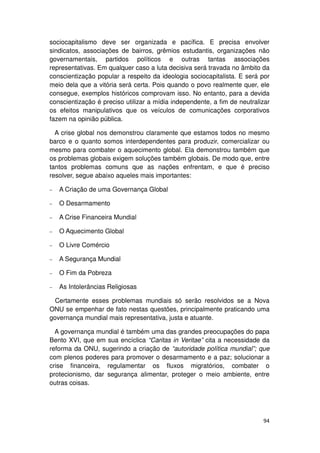sociocapitalismo deve ser organizada e pacífica. E precisa envolver
sindicatos, associações de bairros, grêmios estudantis, organizações não
governamentais, partidos políticos e outras tantas associações
representativas. Em qualquer caso a luta decisiva será travada no âmbito da
conscientização popular a respeito da ideologia sociocapitalista. E será por
meio dela que a vitória será certa. Pois quando o povo realmente quer, ele
consegue, exemplos históricos comprovam isso. No entanto, para a devida
conscientização é preciso utilizar a mídia independente, a fim de neutralizar
os efeitos manipulativos que os veículos de comunicações corporativos
fazem na opinião pública.

  A crise global nos demonstrou claramente que estamos todos no mesmo
barco e o quanto somos interdependentes para produzir, comercializar ou
mesmo para combater o aquecimento global. Ela demonstrou também que
os problemas globais exigem soluções também globais. De modo que, entre
tantos problemas comuns que as nações enfrentam, e que é preciso
resolver, segue abaixo aqueles mais importantes:

−   A Criação de uma Governança Global

−   O Desarmamento

−   A Crise Financeira Mundial

−   O Aquecimento Global

−   O Livre Comércio

−   A Segurança Mundial

−   O Fim da Pobreza

−   As Intolerâncias Religiosas

  Certamente esses problemas mundiais só serão resolvidos se a Nova
ONU se empenhar de fato nestas questões, principalmente praticando uma
governança mundial mais representativa, justa e atuante.

  A governança mundial é também uma das grandes preocupações do papa
Bento XVI, que em sua encíclica “Caritas in Veritae” cita a necessidade da
reforma da ONU, sugerindo a criação de “autoridade política mundial”; que
com plenos poderes para promover o desarmamento e a paz; solucionar a
crise financeira, regulamentar os fluxos migratórios, combater o
protecionismo, dar segurança alimentar, proteger o meio ambiente, entre
outras coisas.




                                                                          94
 