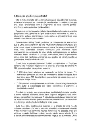 A Criação de uma Governança Global

  Não é minha intenção apresentar soluções para os problemas mundiais,
entretanto comentarei as questões já mencionadas, considerando-se que
elas estão relacionadas com o surgimento do novo sistema político-
econômico sociocapitalista e da Nova ONU.

  É certo que a crise financeira global exige cuidados redobrados e urgentes
por parte da ONU; pois ela é a pior crise mundial nos últimos 70 anos. E,
obviamente, afeta as economias de muitos países e principalmente os seus
milhões dos trabalhadores humildes.

  Pessoas como Jeffrey Garten, professor da Universidade de Yale acham
que a ONU precisa também de uma “Autoridade Monetária Mundial”; que
entre outras coisas funcionaria como uma central de resseguro anticrise. E
mais, essa autoridade também contribuiria para monitorar riscos
internacionais na eminência de crise; alertar antecipadamente os países
membros. Assim se evitaria o contágio internacional, como o que ocorreu
com a crise das hipotecas americanas, que acabou se transformando na
grande crise financeira internacional.

  Outras boas sugestões continuam fluindo, principalmente do G20 que
concluiu uma rodada de negociações e elaborou propostas de reforma do
FMI que contemplam os seguintes aspectos:

−   O FMI deve fazer relatórios de supervisão de todos os países. Por
    incrível que pareça os EUA não se submetiam a essas avaliações. Isso
    quer dizer que o FMI deve também supervisionar os países ricos, com o
    intuito de mitigar riscos.

−   O FMI ganhará novos poderes de supervisão, controle e regulamentação
    para evitar a exacerbação dos ciclos econômicos e promover a
    estabilidade mundial.

  Contribuindo também para a promoção da estabilidade financeira mundial,
o prêmio Nobel de economia James Tobin, sugeriu a adoção da “taxa Tobin”
para as transações internacionais. A idéia básica desta taxa é desencorajar
os especuladores de curto prazo no mercado internacional, para canalizar
investimentos sólidos fundamentados no longo prazo.

  Outra boa idéia estabilizadora sugerida é a criação de uma moeda
universal pela ONU. Ela teria o seu valor atrelado a uma cesta de moedas
fortes internacionais; conforme Keynes mencionara no passado, mas que
esbarrou no poder da libra e do dólar; e assim não foi levada adiante. Agora
a idéia Keynesiana ressurge com muito mais força; e até a poderosa China

                                                                         95
 