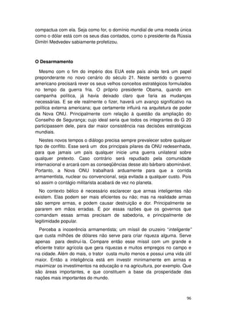compactua com ela. Seja como for, o domínio mundial de uma moeda única
como o dólar está com os seus dias contados, como o presidente da Rússia
Dimitri Medvedev sabiamente profetizou.



O Desarmamento

  Mesmo com o fim do império dos EUA este país ainda terá um papel
preponderante no novo cenário do século 21. Neste sentido o governo
americano precisará rever os seus velhos conceitos estratégicos formulados
no tempo da guerra fria. O próprio presidente Obama, quando em
campanha política, já havia deixado claro que faria as mudanças
necessárias. E se ele realmente o fizer, haverá um avanço significativo na
política externa americana; que certamente influirá na arquitetura de poder
da Nova ONU. Principalmente com relação à questão da ampliação do
Conselho de Segurança; cujo ideal seria que todos os integrantes do G 20
participassem dele, para dar maior consistência nas decisões estratégicas
mundiais.
   Nestes novos tempos o diálogo precisa sempre prevalecer sobre qualquer
tipo de conflito. Esse será um dos principais pilares da ONU redesenhada,
para que jamais um país qualquer inicie uma guerra unilateral sobre
qualquer pretexto. Caso contrário será repudiado pela comunidade
internacional e arcará com as conseqüências desse ato bárbaro abominável.
Portanto, a Nova ONU trabalhará arduamente para que a corrida
armamentista, nuclear ou convencional, seja evitada a qualquer custo. Pois
só assim o contágio militarista acabará de vez no planeta.
  No contexto bélico é necessário esclarecer que armas inteligentes não
existem. Elas podem ser mais eficientes ou não; mas na realidade armas
são sempre armas, e podem causar destruição e dor. Principalmente se
pararem em mãos erradas. É por essas razões que os governos que
comandam essas armas precisam de sabedoria, e principalmente de
legitimidade popular.
  Perceba a incoerência armamentista; um míssil de cruzeiro “inteligente”
que custa milhões de dólares não serve para criar riqueza alguma. Serve
apenas para destruí-la. Compare então esse míssil com um grande e
eficiente trator agrícola que gera riquezas e muitos empregos no campo e
na cidade. Além do mais, o trator custa muito menos e possui uma vida útil
maior. Então a inteligência está em investir minimamente em armas e
maximizar os investimentos na educação e na agricultura, por exemplo. Que
são áreas importantes, e que constituem a base da prosperidade das
nações mais importantes do mundo.



                                                                        96
 