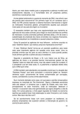 Assim, por meio deste modelo justo e progressista a pobreza mundial será
drasticamente reduzida, e a humanidade terá um progresso político,
econômico e social jamais visto

  A crise global certamente é a pauta do momento da ONU, mas afinal o que
ela precisa para solucioná-la? Em primeiro lugar há um consenso que a
ONU, via FMI, precisa repensar o sistema financeiro internacional e regular
as instituições financeiras globais, principalmente aquelas que possuem
maior peso em seu país de origem ou no exterior.

  É necessário também que haja uma regulamentação que mantenha as
agências de risco sobre controle; para mitigar os riscos advindos de conflitos
de interesses e outras anomalias políticas advindos delas, a fim de evitar a
subestimação da amplitude dos riscos envolvidos nos negócios financeiros,
que tanto prejudicam os investidores e causam prejuízos a todos.

  Como foi possível as agências de risco falharem; conforme ocorrido no
caso “Goldman Sachs”, que realizou prejuízos hipotecários enormes?

  O caso “Goldman Sachs” tornou-se um exemplo acadêmico, pois neste
caso essa importante agência em questão errou duas vezes. Uma na
previsão errônea que fez para os seus clientes e a outra quando perdeu
muito dinheiro gerindo a carteira de seus investidores.

  Segundo o presidente do Brasil, o Sr. Luís Inácio Lula da Silva, as
agências de riscos e os grandes bancos internacionais gostam de dar
“palpites” sobre as vidas dos outros, mas não sabem cuidar de si próprio. E
o presidente Lula tem toda razão. E, é justamente a repetição destes fatos
que a ONU quer evitar.

  A ONU também está abordando uma questão crucial que é a atuação dos
“Paraísos Fiscais”; que tanto conturbam a economia global ao “lavarem
dinheiros sujos”, provenientes de fontes contaminadas por corrupção,
roubos, contrabando e outros crimes abomináveis.

  Num momento delicado como esse, em que pese a opinião conservadora
expressa na manchete do The Economist: ”Agora a liberdade econômica
está sob ataque”; é consenso que o papel do Estado será mais forte;
principalmente no setor financeiro, onde as instituições “deitavam e
rolavam”, e causaram esta crise generalizada que agora atrapalha a vida de
todos. Em outras palavras, o forte papel regulador do Estado na economia
significa que poderá haver mais estatização no setor financeiro e em muitos
outros. Mas isso é de fato ruim?

  Se tal acontecimento fosse ruim como propalam os neoliberais, os
próprios empresários não ousariam solicitar a intervenção do governo na
economia para salvá-la.
                                                                           99
 