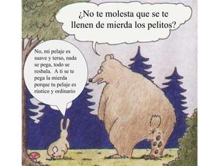 ¿No te molesta que se te llenen de  mierda  los pelitos? No No, mi pelaje es suave y terso, nada se pega, todo se resbala.  A ti se te pega la mierda porque tu pelaje es rústico y ordinario 