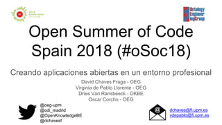 Open Summer of Code
Spain 2018 (#oSoc18)
Creando aplicaciones abiertas en un entorno profesional
David Chaves Fraga - OEG
Virginia de Pablo Llorente - OEG
Dries Van Ransbeeck - OKBE
Oscar Corcho - OEG
@oeg-upm
@odi_madrid
@OpenKnowledgeBE
@dchavesf
dchaves@fi.upm.es
vdepablo@fi.upm.es
 