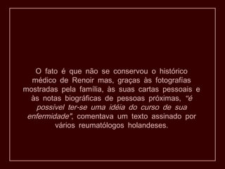 O fato é que não se conservou o histórico
  médico de Renoir mas, graças às fotografías
mostradas pela família, às suas cartas pessoais e
  às notas biográficas de pessoas próximas, “é
    possível ter-se uma idéia do curso de sua
 enfermidade", comentava um texto assinado por
         vários reumatólogos holandeses.
 
