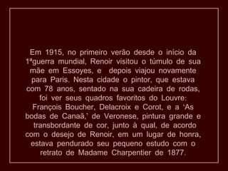 Em 1915, no primeiro verão desde o início da
1ªguerra mundial, Renoir visitou o túmulo de sua
 mãe em Essoyes, e depois viajou novamente
  para Paris. Nesta cidade o pintor, que estava
com 78 anos, sentado na sua cadeira de rodas,
    foi ver seus quadros favoritos do Louvre:
  François Boucher, Delacroix e Corot, e a ‘As
bodas de Canaã,’ de Veronese, pintura grande e
  transbordante de cor, junto à qual, de acordo
com o desejo de Renoir, em um lugar de honra,
 estava pendurado seu pequeno estudo com o
    retrato de Madame Charpentier de 1877.
 