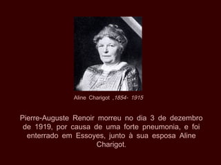 Aline Charigot ,1854- 1915


Pierre-Auguste Renoir morreu no dia 3 de dezembro
 de 1919, por causa de uma forte pneumonia, e foi
  enterrado em Essoyes, junto à sua esposa Aline
                      Charigot.
 