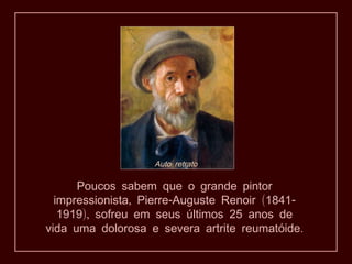 Auto retrato

      Poucos sabem que o grande pintor
  impressionista, Pierre-Auguste Renoir (1841-
   1919), sofreu em seus últimos 25 anos de
vida uma dolorosa e severa artrite reumatóide.
 