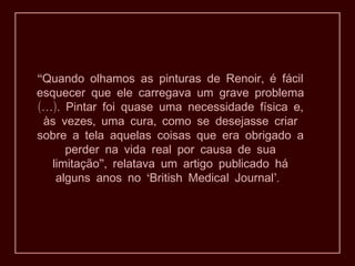 “ ,Quando olhamos as pinturas de Renoir é fácil
esquecer que ele carregava um grave problema
(…). ,Pintar foi quase uma necessidade física e
, ,às vezes uma cura como se desejasse criar
sobre a tela aquelas coisas que era obrigado a
perder na vida real por causa de sua
”,limitação relatava um artigo publicado há
‘ ’.alguns anos no British Medical Journal
 