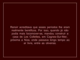 Renoir acreditava que esses períodos lhe eram
. ,realmente benéficos Por isso quando já não
- ,podia mais locomover se mandou construir a
, - - ,casa de Les Collettes em Cagnes Sur Mer
,próxima a Niza onde passava longo tempo ao
, .ar livre entre as oliveiras
 