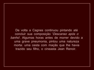 De volta a Cagnes continuou pintando até
concluir sua composição 'Descanso após o
banho .' Algumas horas antes de morrer devido a
,uma grave pneumonia pintou uma natureza
:morta uma cesta com maçãs que lhe havia
, .trazido seu filho o cineasta Jean Renoir
 