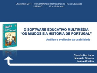 Challenges 2011 – VII Conferência Internacional de TIC na Educação
UMINHO
| 12 e 13 de maio

O SOFTWARE EDUCATIVO MULTIMÉDIA
“OS MIÚDOS E A HISTÓRIA DE PORTUGAL”
Análise e avaliação da usabilidade

Claudia Machado
Manuela Oliveira
Joana Almeida

 