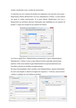 criação e atualização como o criador da característica.

Ao adicionar um novo requisito do produto nos deparamos com uma tela com 6 guias -
Requirement, Details, BackGround, Use Case, Dependencies e History. As duas últimas
são iguais às citadas anteriormente. Já as guias Details, BackGround, Use Case e
Requirement nos permitem adicionar informações mais detalhadas de um requisito do
produto. A seguir um exemplo de um requisito do sistema.




Ao clicar na opção New->Implementation encontraremos 3 guias, Implementation,
Dependencies e History. Como as duas últimas já foram explicadas anteriormente
podemos voltar nossa atenção na guia Implementation na qual preencheremos um
formulário referente aos detalhes da Implementação.
Há outras funcionalidades sobre o produto como Implementation, registrar informações
de como será atingido os objetivos de algum dos requisitos, e TestCase, casos de testes-
voltados à validação de certo atributo do produto.
 