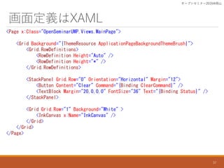 涨xXAML
<Page x:Class="OpenSeminarUWP.Views.MainPage">
<Grid Background="{ThemeResource ApplicationPageBackgroundThemeBrush}">
<Grid.RowDefinitions>
<RowDefinition Height="Auto" />
<RowDefinition Height="*" />
</Grid.RowDefinitions>
<StackPanel Grid.Row="0" Orientation="Horizontal" Margin="12">
<Button Content="Clear" Command="{Binding ClearCommand}" />
<TextBlock Margin="20,0,0,0" FontSize="36" Text="{Binding Status}" />
</StackPanel>
<Grid Grid.Row="1" Background="White" >
<InkCanvas x:Name="InkCanvas" />
</Grid>
</Grid>
</Page>
`ץ󥻥ߥʩ`2016ɽ
37
 