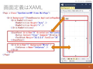 涨xXAML
<Page x:Class="OpenSeminarUWP.Views.MainPage">
<Grid Background="{ThemeResource ApplicationPageBackgroundThemeBrush}">
<Grid.RowDefinitions>
<RowDefinition Height="Auto" />
<RowDefinition Height="*" />
</Grid.RowDefinitions>
<StackPanel Grid.Row="0" Orientation="Horizontal" Margin="12">
<Button Content="Clear" Command="{Binding ClearCommand}" />
<TextBlock Margin="20,0,0,0" FontSize="36" Text="{Binding Status}" />
</StackPanel>
<Grid Grid.Row="1" Background="White" >
<InkCanvas x:Name="InkCanvas" />
</Grid>
</Grid>
</Page>
`ץ󥻥ߥʩ`2016ɽ
39
 