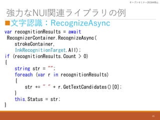 NUIvB饤֥
?JRRecognizeAsync
var recognitionResults = await
RecognizerContainer.RecognizeAsync(
strokeContainer,
InkRecognitionTarget.All);
if (recognitionResults.Count > 0)
{
string str = "";
foreach (var r in recognitionResults)
{
str += " " + r.GetTextCandidates()[0];
}
this.Status = str;
}
`ץ󥻥ߥʩ`2016ɽ
46
 