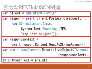 RESTful/JSONvB
var client = new HttpClient();
var respon = await client.PostAsync(requestUri,
new StringContent(json,
System.Text.Encoding.UTF8,
"application/json"));
var responJsonText =
await respon.Content.ReadAsStringAsync();
var ans = JsonConvert.DeserializeObject<TAnswer>
(responJsonText);
this.AnswerText = ans.utt;
`ץ󥻥ߥʩ`2016ɽ
49
 