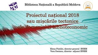 Biblioteca Națională a Republicii Moldova
Proiectul național 2018
sau mișcările tectonice
ale domeniului biblioteconomic
Elena Pintilei, director general BNRM
Vera Osoianu, director adjunct BNRM
 