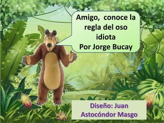 Amigo, conoce la
regla del oso
idiota
Por Jorge Bucay
Diseño: Juan
Astocóndor Masgo
 