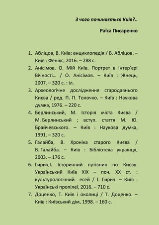 З чого починається Київ?..
Раїса Писаренко
1. Абліцов, В. Київ: енциклопедія / В. Абліцов. –
Київ : Фенікс, 2016. – 288 с.
2. Анісімов, О. Мій Київ. Портрет в інтер’єрі
Вічності… / О. Анісімов. – Київ : Жнець,
2007. – 320 с. : іл.
3. Археологічне дослідження стародавнього
Києва / ред. П. П. Толочко. – Київ : Наукова
думка, 1976. – 220 с.
4. Берлинський, М. Історія міста Києва /
М. Берлинський ; вступ. стаття М. Ю.
Брайчевського. – Київ : Наукова думка,
1991. – 320 с.
5. Галайба, В. Хроніка старого Києва /
В. Галайба. – Київ : Бібліотека українця,
2003. – 176 с.
6. Гирич,І. Історичний путівник по Києву.
Український Київ XIX – поч. XX ст. :
культурологічний есей / І. Гирич. – Київ :
Українські пропілеї, 2016. – 710 с.
7. Доценко, Т. Київ і околиці / Т. Доценко. –
Київ : Київський дім, 1998. – 160 с.
 