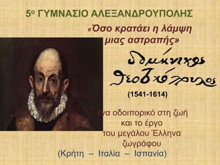 «Όσο κρατάει η λάμψη
μιας αστραπής»
(1541-1614)
ένα οδοιπορικό στη ζωή
και το έργο
του μεγάλου Έλληνα
ζωγράφου
(Κρήτη – Ιταλία – Ισπανία)
5ο ΓΥΜΝΑΣΙΟ ΑΛΕΞΑΝΔΡΟΥΠΟΛΗΣ
 