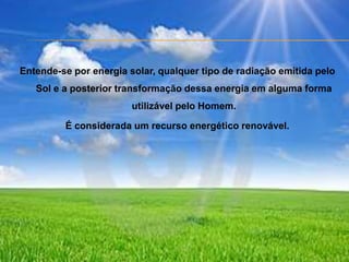 Entende-se por energia solar, qualquer tipo de radiação emitida pelo Sol e a posterior transformação dessa energia em alguma forma utilizável pelo Homem. É considerada um recurso energético renovável.