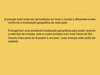A energia solar pode ser aproveitada em todo o mundo a diferentes níveis, conforme a localização geográfica de cada país. Portugal tem uma excelente localização geográfica para poder recorrer a este tipo de energia, pois é o país europeu com mais horas de Sol.Quanto mais perto do Equador é um país , mais energia solar pode ser captada. 