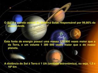 O Solé a estrela central do Sistema Solar,responsável por 99,86% da massa deste.Esta fonte de energia possui uma massa 332 900 vezes maior que a da Terra, e um volume 1 300 000 vezes maior que o do nosso planeta.A distância do Sol à Terra é 1 UA (unidade astronómica), ou seja, 1,5 x 108 km
