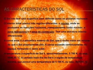 As Características do SolO Sol não tem uma superfície bem definida como os planetas rochosos. O interior solar possui três regiões diferentes: o núcleo, onde se produzem as reacções nucleares, nomeadamente fusão nuclear; a zona radioactiva e a zona de convecção. Tem uma estrutura interna diferenciada.  A coroa solar é a atmosfera externa do Sol, que é muito maior em volume do que o Sol propriamente dito. A coroa expande continuamente no espaço, formando o vento solar.A temperatura à superfície do Sol é, aproximadamente, 5 780 K, ou seja,   5506,85 °C. A camada mais fria do Sol é a região de temperatura mínima, que possui uma temperatura de 4 100 K, ou seja, 3826,85 °C.