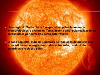  A energia do Sol também é responsável pelos fenómenos meteorológicos e o clima na Terra, assim como, pela realização da fotossíntese por parte dos seres autotróficos.A cada segundo, mais de 4 milhões de toneladas de matéria são convertidas em energia dentro do centro solar, produzindo neutrinos e radiação solar.