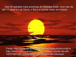 Das 50 estrelas mais próximas do Sistema Solar, num raio de
até 17 anos-luz da Terra, o Sol é a quarta maior em massa




   Fonte: http://www.caratinga.net/curiosidades-sobre-o-sol e
   http://www.zevariedades.com/o-verdadeiro-poder-do-sol-
   %E2%80%93-curiosidade-maravilhosa-da-natureza/
 