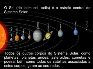 O Sol (do latim sol, solis) é a estrela central do
Sistema Solar.




Todos os outros corpos do Sistema Solar, como
planetas, planetas anões, asteroides, cometas e
poeira, bem como todos os satélites associados a
estes corpos, giram ao seu redor.
 