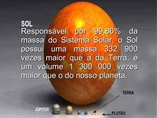 Responsável por 99,86% da
massa do Sistema Solar, o Sol
possui uma massa 332 900
vezes maior que a da Terra, e
um volume 1 300 000 vezes
maior que o do nosso planeta.
 