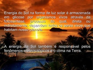 Energia do Sol na forma de luz solar é armazenada
em glicose por organismos vivos através da
fotossíntese, processo do qual, direta ou
indiretamente, dependem todos os seres vivos que
habitam nosso planeta.



A energia do Sol também é responsável pelos
fenômenos meteorológicos e o clima na Terra.
 