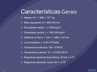 Características Gerais
☼ Massa: M = 1,989 x 1030 kg
☼ Raio equatorial: R = 695 000 km
☼ Densidade média: r = 1409 kg/m3
☼ Densidade central: r = 160 000 kg/m3
☼ Distância à Terra: 1 UA = 1,496 x 108 km
☼ Luminosidade: L=3,9×1026watts
☼ Temperatura efectiva: Tef = 5785 K
☼ Temperatura central: Tc = 15 000 000 K
☼ Magnitude absoluta bolométrica: M bol = 4,72
☼ Magnitude absoluta visual: MV = 4,79
ÍNDICE
 