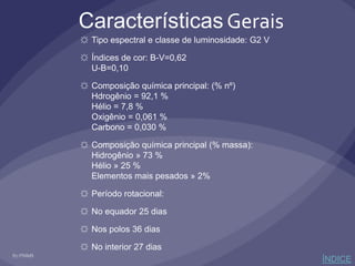 Características Gerais
☼ Tipo espectral e classe de luminosidade: G2 V
☼ Índices de cor: B-V=0,62
U-B=0,10
☼ Composição química principal: (% nº)
Hdrogênio = 92,1 %
Hélio = 7,8 %
Oxigênio = 0,061 %
Carbono = 0,030 %
☼ Composição química principal (% massa):
Hidrogênio » 73 %
Hélio » 25 %
Elementos mais pesados » 2%
☼ Período rotacional:
☼ No equador 25 dias
☼ Nos polos 36 dias
☼ No interior 27 dias
ÍNDICE
 