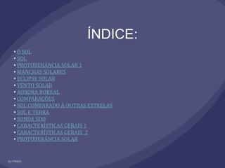 ÍNDICE:
• O SOL
• SOL
• PROTUBERÂNCIA SOLAR 1
• MANCHAS SOLARES
• ECLIPSE SOLAR
• VENTO SOLAR
• AURORA BOREAL
• COMPARAÇÕES
• SOL COMPARADO À OUTRAS ESTRELAS
• SOL E TERRA
• SONDA SDO
• CARACTERÍSTICAS GERAIS 1
• CARACTERÍSTICAS GERAIS 2
• PROTUBERÂNCIA SOLAR
 