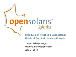 Introducción Practica a Opensolaris:
Desde el Escritorio hasta la Consola

J Mauricio Mejia Vargas
mauricio.mejia.v@gmail.com
Julio 2 - 2010
 