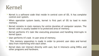 Kernel
 Kernel is a software code that reside in central core of OS. It has complete
control over system.
 When operation system boots, kernel is first part of OS to load in main
memory.
 Kernel remains in main memory for entire duration of computer session. The
kernel code is usually loaded in to protected area of memory.
 Kernel performs it’s task like executing processes and handling interrupts in
kernel space.
 User performs it’s task in user area of memory.
 This memory separation is made in order to prevent user data and kernel
data from interfering with each other.
 Kernel does not interact directly with user, but it interacts using SHELL and
other programs and hardware.
 