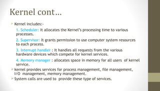 Kernel cont…
 Kernel includes:-
1. Scheduler: It allocates the Kernel’s processing time to various
processes.
2. Supervisor: It grants permission to use computer system resources
to each process.
3. Interrupt handler : It handles all requests from the various
hardware devices which compete for kernel services.
4. Memory manager : allocates space in memory for all users of kernel
service.
kernel provides services for process management, file management,
I/O management, memory management.
System calls are used to provide these type of services.
 