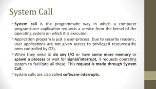 System Call
System call is the programmatic way in which a computer
program/user application requests a service from the kernel of the
operating system on which it is executed.
Application program is just a user-process. Due to security reasons ,
user applications are not given access to privileged resources(the
ones controlled by OS).
When they need to do any I/O or have some more memory or
spawn a process or wait for signal/interrupt, it requests operating
system to facilitate all these. This request is made through System
Call.
System calls are also called software-interrupts.
 