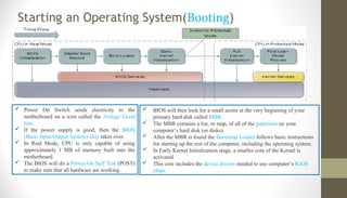 Starting an Operating System(Booting)
 Power On Switch sends electricity to the
motherboard on a wire called the Voltage Good
line.
 If the power supply is good, then the BIOS
(Basic Input/Output System) chip takes over.
 In Real Mode, CPU is only capable of using
approximately 1 MB of memory built into the
motherboard.
 The BIOS will do a Power-On Self Test (POST)
to make sure that all hardware are working.
 BIOS will then look for a small sector at the very beginning of your
primary hard disk called MBR.
 The MBR contains a list, or map, of all of the partitions on your
computer‘s hard disk (or disks).
 After the MBR is found the Bootstrap Loader follows basic instructions
for starting up the rest of the computer, including the operating system.
 In Early Kernel Initialization stage, a smaller core of the Kernel is
activated.
 This core includes the device drivers needed to use computer‘s RAM
chips.
 