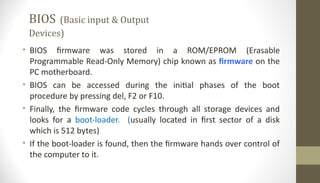BIOS (Basic input & Output
Devices)
• BIOS firmware was stored in a ROM/EPROM (Erasable
Programmable Read-Only Memory) chip known as firmware on the
PC motherboard.
• BIOS can be accessed during the initial phases of the boot
procedure by pressing del, F2 or F10.
• Finally, the firmware code cycles through all storage devices and
looks for a boot-loader. (usually located in first sector of a disk
which is 512 bytes)
• If the boot-loader is found, then the firmware hands over control of
the computer to it.
 