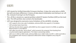 UEFI
• UEFI stands for Unified Extensible Firmware Interface. It does the same job as a BIOS,
but with one basic difference: it stores all data about initialization and startup in an .efi
file, instead of storing it on the firmware.
• This .efi file is stored on a special partition called EFI System Partition (ESP) on the hard
disk. This ESP partition also contains the bootloader.
• UEFI was designed to overcome many limitations of the old BIOS, including:
 UEFI supports drive sizes upto 9 zettabytes, whereas BIOS only supports 2.2 terabytes.
 UEFI provides faster boot time.
 UEFI has discrete driver support, while BIOS has drive support stored in its ROM, so updating
BIOS firmware is a bit difficult.
 UEFI offers security like "Secure Boot", which prevents the computer from booting from
unauthorized/unsigned applications. This helps in preventing rootkits.
 UEFI runs in 32bit or 64bit mode, whereas BIOS runs in 16bit mode. So UEFI is able to provide a
GUI (navigation with mouse) as opposed to BIOS which allows navigation only using the
keyboard.
 