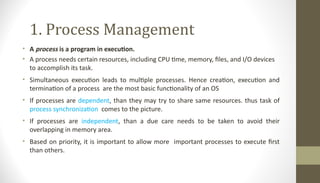1. Process Management
• A process is a program in execution.
• A process needs certain resources, including CPU time, memory, files, and I/O devices
to accomplish its task.
• Simultaneous execution leads to multiple processes. Hence creation, execution and
termination of a process are the most basic functionality of an OS
• If processes are dependent, than they may try to share same resources. thus task of
process synchronization comes to the picture.
• If processes are independent, than a due care needs to be taken to avoid their
overlapping in memory area.
• Based on priority, it is important to allow more important processes to execute first
than others.
 